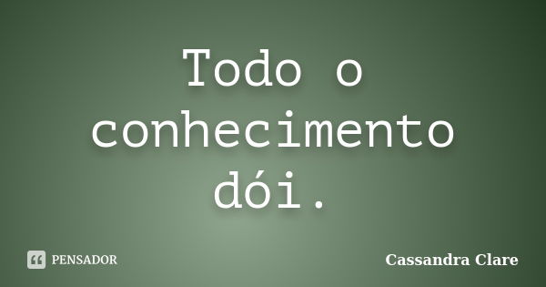 Todo o conhecimento dói.... Frase de Cassandra Clare.