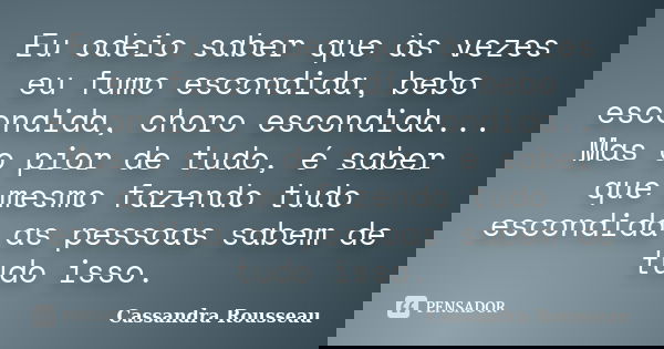 Eu odeio saber que às vezes eu fumo escondida, bebo escondida, choro escondida... Mas o pior de tudo, é saber que mesmo fazendo tudo escondida as pessoas sabem ... Frase de Cassandra Rousseau.