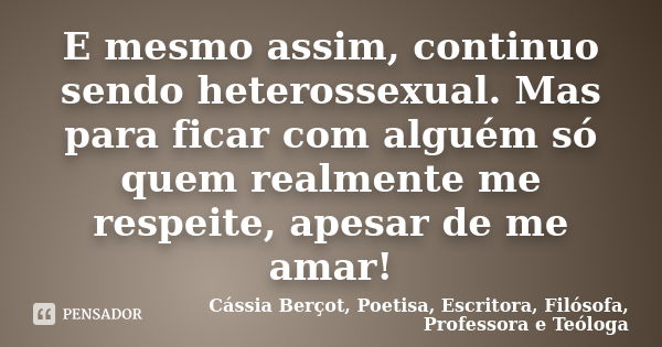 E mesmo assim, continuo sendo heterossexual. Mas para ficar com alguém só quem realmente me respeite, apesar de me amar!... Frase de Cássia Berçot, Poetisa, Escritora, Filósofa, Professora e Teóloga.