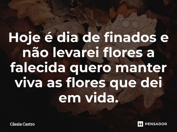 Hoje é dia de finados e não levarei flores a falecida quero manter viva as flores que dei em vida.... Frase de Cássia Castro.