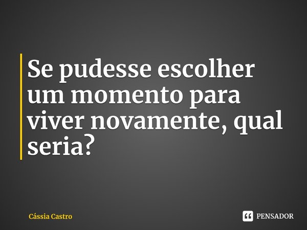 ⁠Se pudesse escolher um momento para viver novamente, qual seria?... Frase de Cássia Castro.