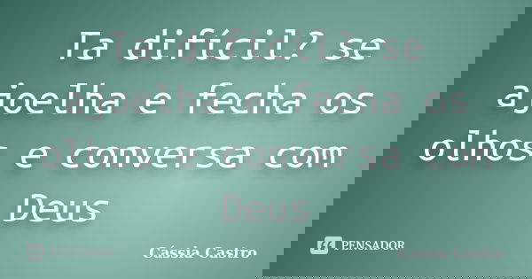 Ta difícil? se ajoelha e fecha os olhos e conversa com Deus... Frase de Cássia Castro.