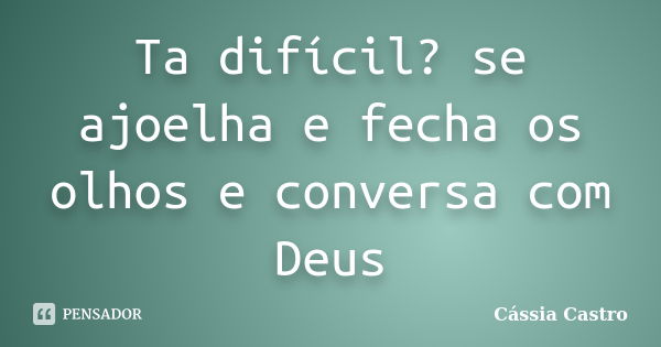 Ta difícil? se ajoelha e fecha os olhos e conversa com Deus... Frase de Cássia Castro.