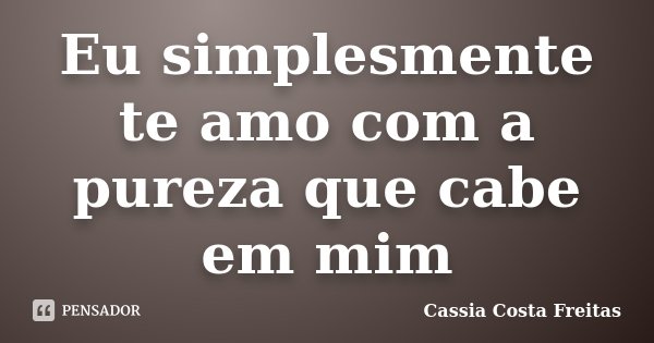 Eu simplesmente te amo com a pureza que cabe em mim... Frase de Cassia Costa Freitas.