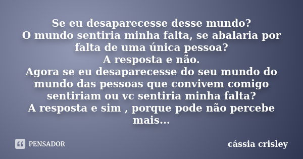 Se eu desaparecesse desse mundo? O mundo sentiria minha falta, se abalaria por falta de uma única pessoa? A resposta e não. Agora se eu desaparecesse do seu mun... Frase de cássia crisley.