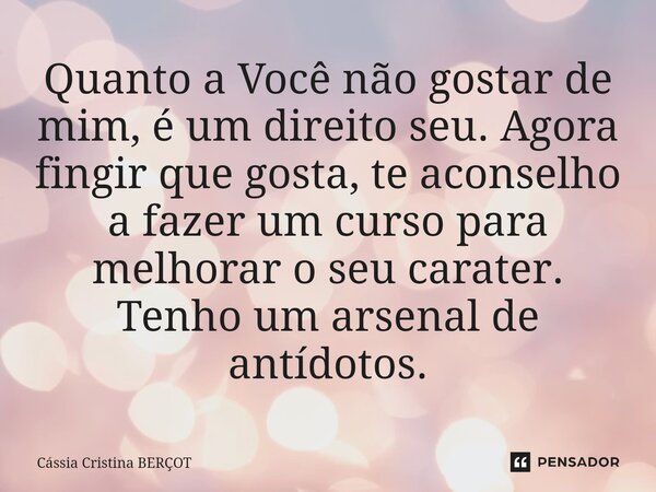 ⁠Quanto a Você não gostar de mim, é um direito seu. Agora fingir que gosta, te aconselho a fazer um curso para melhorar o seu carater. Tenho um arsenal de antíd... Frase de CÁSSIA CRISTINA BERÇOT.