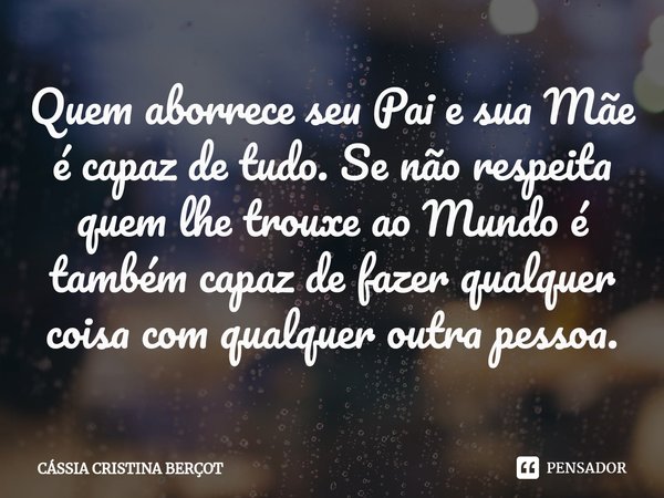 ⁠Quem aborrece seu Pai e sua Mãe é capaz de tudo. Se não respeita quem lhe trouxe ao Mundo é também capaz de fazer qualquer coisa com qualquer outra pessoa.... Frase de CÁSSIA CRISTINA BERÇOT.