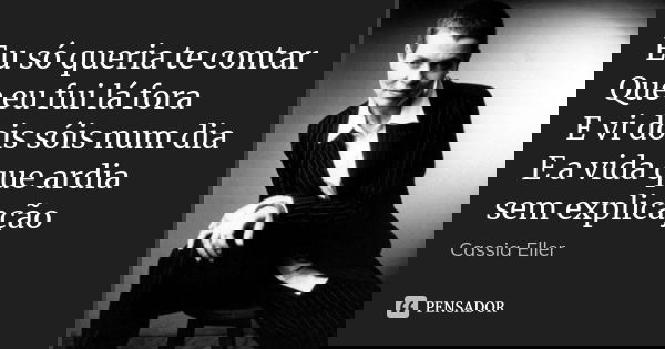 Eu só queria te contar Que eu fui lá fora E vi dois sóis num dia E a vida que ardia sem explicação... Frase de cassia eller.