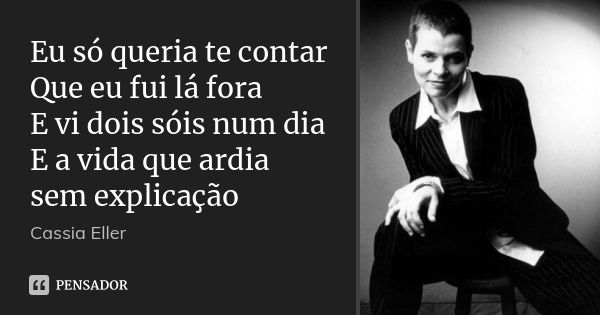 Eu só queria te contar Que eu fui lá fora E vi dois sóis num dia E a vida que ardia sem explicação... Frase de cassia eller.