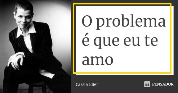 O problema é que eu te amo... Frase de Cassia Eller.