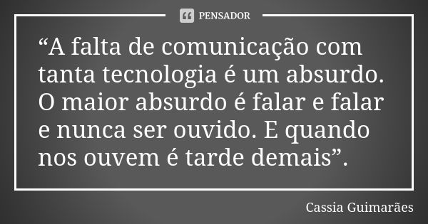 “A falta de comunicação com tanta tecnologia é um absurdo. O maior absurdo é falar e falar e nunca ser ouvido. E quando nos ouvem é tarde demais”.... Frase de Cassia Guimarães.