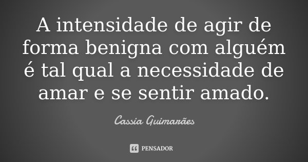 A intensidade de agir de forma benigna com alguém é tal qual a necessidade de amar e se sentir amado.... Frase de Cassia Guimarães.