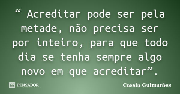 “ Acreditar pode ser pela metade, não precisa ser por inteiro, para que todo dia se tenha sempre algo novo em que acreditar”.... Frase de Cassia Guimarães.