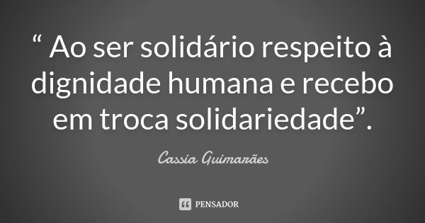 “ Ao ser solidário respeito à dignidade humana e recebo em troca solidariedade”.... Frase de Cassia Guimarães.