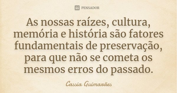 As nossas raízes, cultura, memória e história são fatores fundamentais de preservação, para que não se cometa os mesmos erros do passado.... Frase de Cassia Guimarães.