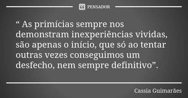 “ As primícias sempre nos demonstram inexperiências vividas, são apenas o início, que só ao tentar outras vezes conseguimos um desfecho, nem sempre definitivo”.... Frase de Cassia Guimarães.