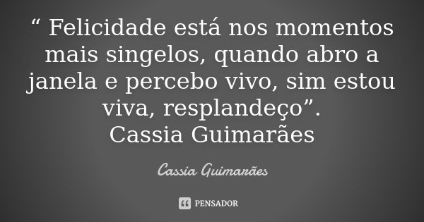 “ Felicidade está nos momentos mais singelos, quando abro a janela e percebo vivo, sim estou viva, resplandeço”. Cassia Guimarães... Frase de Cassia Guimarães.