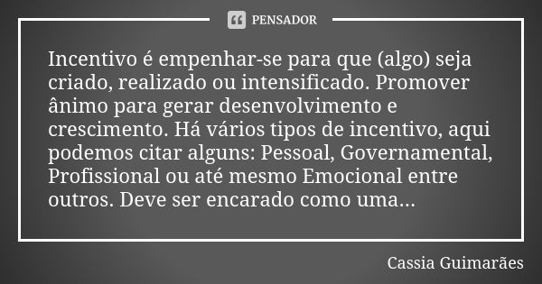 Incentivo é empenhar-se para que (algo) seja criado, realizado ou intensificado. Promover ânimo para gerar desenvolvimento e crescimento. Há vários tipos de inc... Frase de Cassia Guimarães.