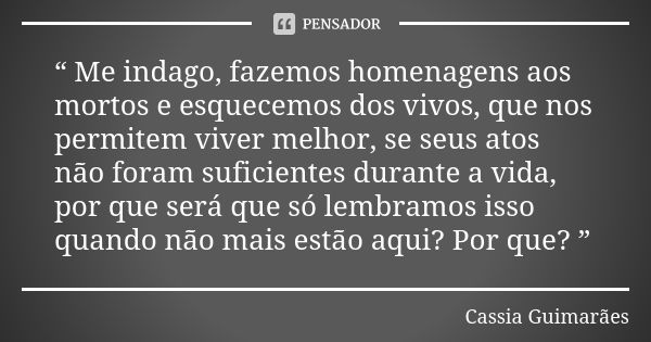 “ Me indago, fazemos homenagens aos mortos e esquecemos dos vivos, que nos permitem viver melhor, se seus atos não foram suficientes durante a vida, por que ser... Frase de Cassia Guimarães.