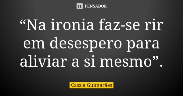 “Na ironia faz-se rir em desespero para aliviar a si mesmo”.... Frase de Cassia Guimarães.