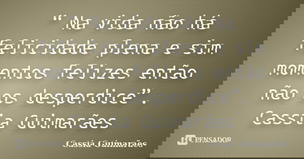 “ Na vida não há felicidade plena e sim momentos felizes então não os desperdice”. Cassia Guimarães... Frase de Cassia Guimarães.
