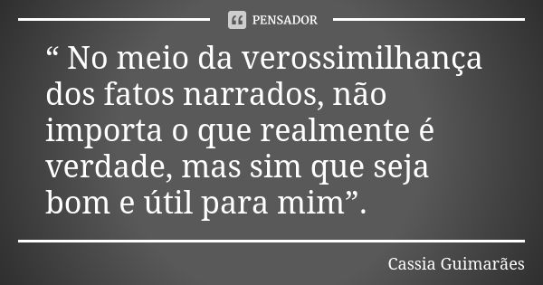 “ No meio da verossimilhança dos fatos narrados, não importa o que realmente é verdade, mas sim que seja bom e útil para mim”.... Frase de Cassia Guimarães.