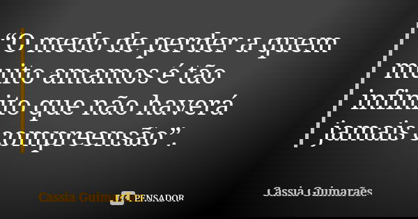 “O medo de perder a quem muito amamos é tão infinito que não haverá jamais compreensão”.... Frase de Cassia Guimarães.