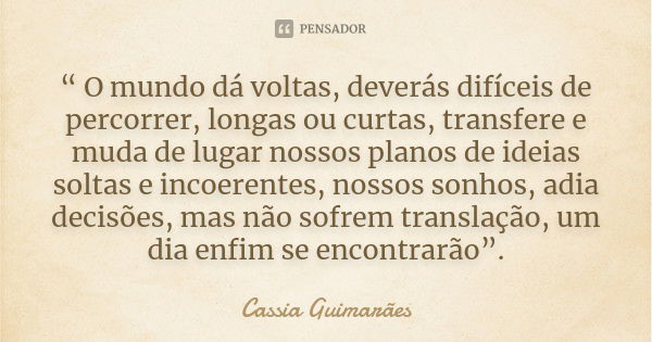 “ O mundo dá voltas, deverás difíceis de percorrer, longas ou curtas, transfere e muda de lugar nossos planos de ideias soltas e incoerentes, nossos sonhos, adi... Frase de Cassia Guimarães.