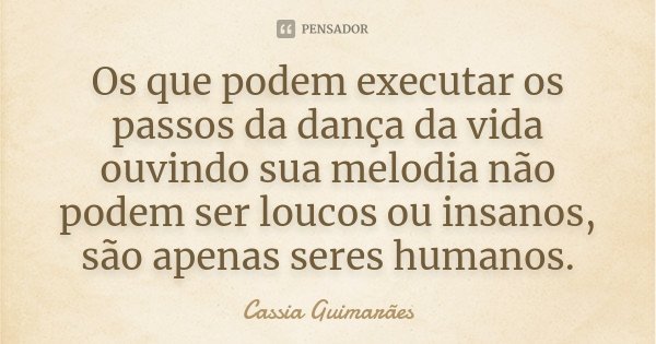 Os que podem executar os passos da dança da vida ouvindo sua melodia não podem ser loucos ou insanos, são apenas seres humanos.... Frase de Cassia Guimarães.
