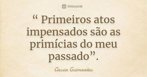 “ Primeiros atos impensados são as primícias do meu passado”.... Frase de Cassia Guimarães.