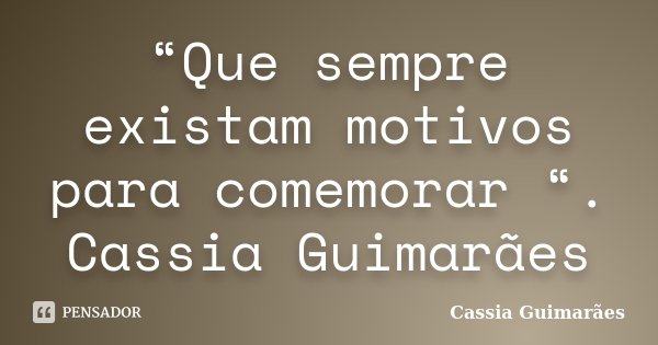 “Que sempre existam motivos para comemorar “. Cassia Guimarães... Frase de Cassia Guimarães.