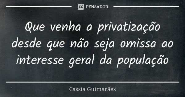 Que venha a privatização desde que não seja omissa ao interesse geral da população... Frase de Cassia Guimarães.