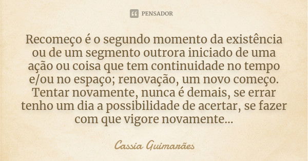 Recomeço é o segundo momento da existência ou de um segmento outrora iniciado de uma ação ou coisa que tem continuidade no tempo e/ou no espaço; renovação, um n... Frase de Cassia Guimarães.