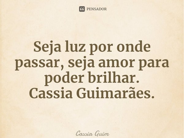 ⁠Seja luz por onde passar, seja amor para poder brilhar. Cassia Guimarães.... Frase de Cassia Guimarães.