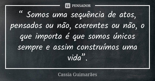 “ Somos uma sequência de atos, pensados ou não, coerentes ou não, o que importa é que somos únicos sempre e assim construímos uma vida”.... Frase de Cassia Guimarães.