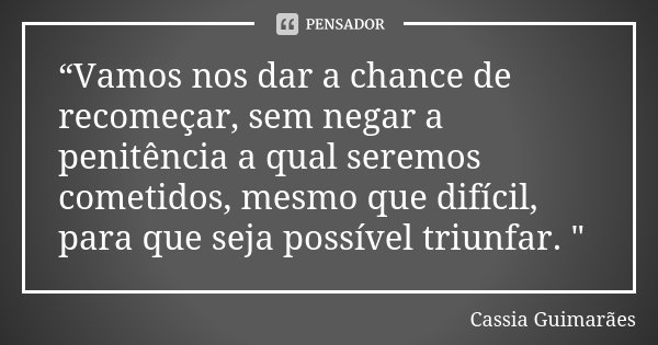 “Vamos nos dar a chance de recomeçar, sem negar a penitência a qual seremos cometidos, mesmo que difícil, para que seja possível triunfar. "... Frase de Cassia Guimarães.