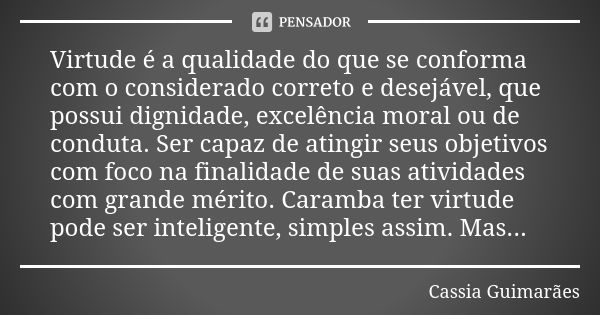 Virtude é a qualidade do que se conforma com o considerado correto e desejável, que possui dignidade, excelência moral ou de conduta. Ser capaz de atingir seus ... Frase de Cassia Guimarães.