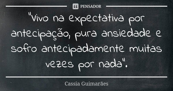 “Vivo na expectativa por antecipação, pura ansiedade e sofro antecipadamente muitas vezes por nada”.... Frase de Cassia Guimarães.