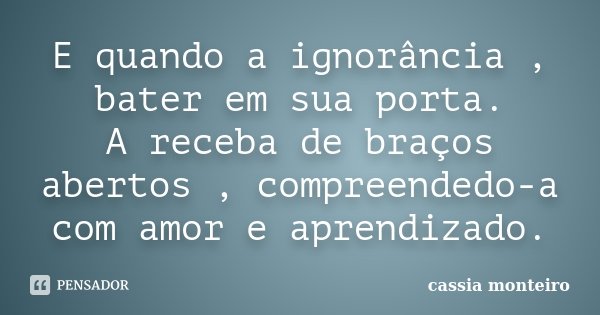 E quando a ignorância , bater em sua porta. A receba de braços abertos , compreendedo-a com amor e aprendizado.... Frase de Cassia Monteiro.
