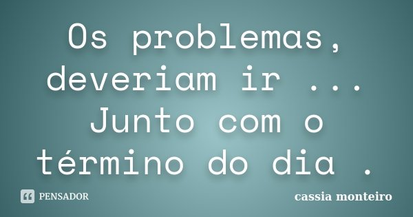 Os problemas, deveriam ir ... Junto com o término do dia .... Frase de Cassia Monteiro.