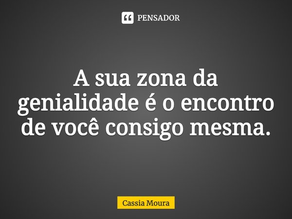 A sua zona da genialidade é o encontro de você consigo mesma.... Frase de Cassia Moura.