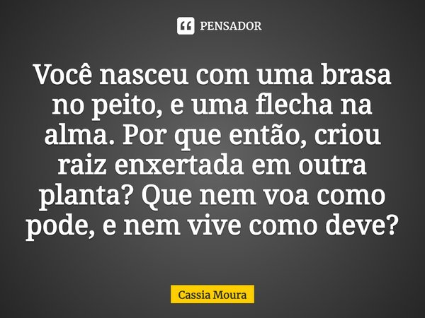 ⁠Você nasceu com uma brasa no peito, e uma flecha na alma. Por que então, criou raiz enxertada em outra planta? Que nem voa como pode, e nem vive como deve?... Frase de Cassia Moura.