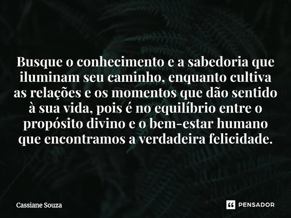 Busque o conhecimento e a sabedoria que iluminam seu caminho, enquanto cultiva as relações e os momentos que dão sentido à sua vida, pois é no equilíbrio entre... Frase de Cassiane Souza.