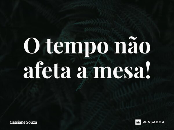 O tempo não afeta a mesa!... Frase de Cassiane Souza.