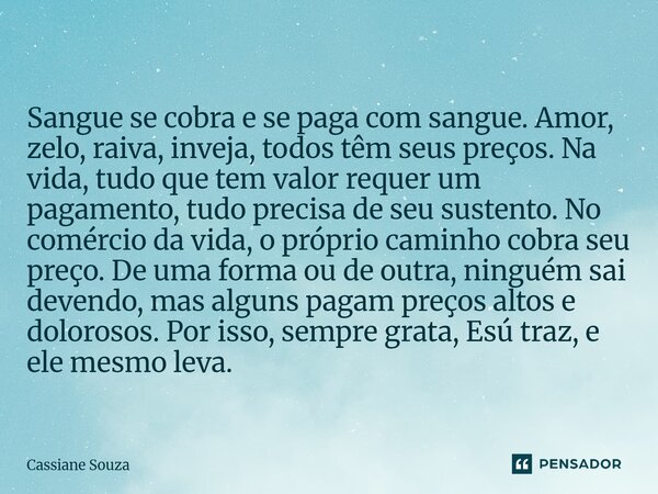 Sangue se cobra e se paga com sangue. Amor, zelo, raiva, inveja, todos têm seus preços. Na vida, tudo que tem valor requer um pagamento, tudo precisa de seu su... Frase de Cassiane Souza.
