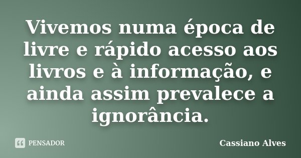 Vivemos numa época de livre e rápido acesso aos livros e à informação, e ainda assim prevalece a ignorância.... Frase de Cassiano Alves.