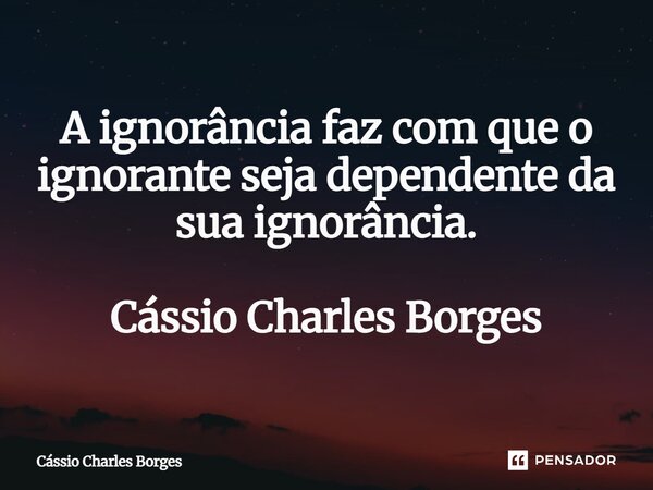 ⁠A ignorância faz com que o ignorante seja dependente da sua ignorância. Cássio Charles Borges... Frase de Cássio Charles Borges.