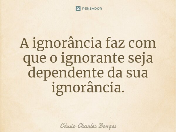⁠A ignorância faz com que o ignorante seja dependente da sua ignorância.... Frase de Cássio Charles Borges.