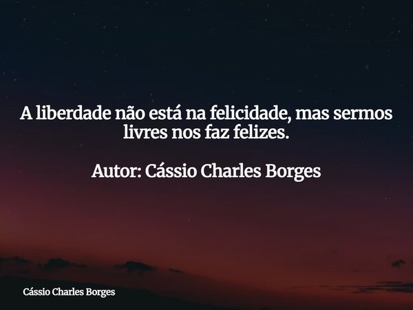 A liberdade não está na felicidade, mas sermos livres nos faz felizes. Autor: Cássio Charles Borges... Frase de Cássio Charles Borges.