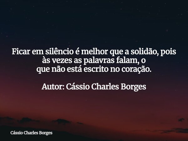 Ficar em silêncio é melhor que a solidão, pois às vezes as palavras falam, o que não está escrito no coração. Autor: Cássio Charles Borges... Frase de Cássio Charles Borges.